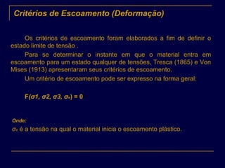 Critérios de Escoamento (Deformação)
Os critérios de escoamento foram elaborados a fim de definir o
estado limite de tensão .
Para se determinar o instante em que o material entra em
escoamento para um estado qualquer de tensões, Tresca (1865) e Von
Mises (1913) apresentaram seus critérios de escoamento.
Um critério de escoamento pode ser expresso na forma geral:
F(σ1, σ2, σ3, σe) = 0
Onde:
σe é a tensão na qual o material inicia o escoamento plástico.
 