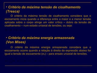 • Critério da máxima tensão de cisalhamento
(Tresca)
O critério da máxima tensão de cisalhamento considera que o
escoamento inicia quando a diferença entre a maior e a menor tensão
aplicada sobre o corpo atinge um valor crítico – dobro da tensão de
cisalhamento – num estado uniaxial de tensões, ou seja:
eστσσ ==− 231
• Critério da máxima energia armazenada
(Von Mises)
O critério da máxima energia armazenada considera que o
escoamento ocorre quando a relação à direita da expressão abaixo for
igual a tensão de escoamento (σe) – para ensaio uniaxial de tensões.
( ) ( ) ( )[ ] 2
1
2
13
2
32
2
21
2
1






−+−+−= σσσσσσσe
 