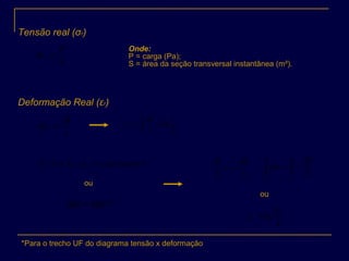 Tensão real (σr)
Deformação Real (εr)
S
P
r =σ
Onde:
P = carga (Pa);
S = área da seção transversal instantânea (m²).
l
dl
d r =ε
0
ln
0
l
l
l
dl
l
l
r == ∫ε
*Para o trecho UF do diagrama tensão x deformação
∗=×=× tetanconslSlS 00
∗= ldSSdl
ou
S
dS
l
dl
−= ∫∫ −=
s
s
S
dS
d
00
ε
ε
ou
S
S
r
0
ln=ε
 