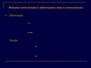 Relações entre tensões e deformações reais e convencionais:

Deformação
1
00
−=
∆
=
l
l
l
l
cε ou c
l
l
ε+= 1
0
0
0
lnln
l
l
S
S
r ==ε )1ln( cr εε +=
Tensão
)1ln(ln 0
cr
S
S
εε +==
C
S
S
ε+
=
1
0
ou
)1(
0
Cr
S
P
S
P
εσ +== ou )1( CCr εσσ +=
 