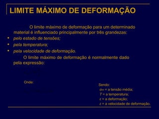 LIMITE MÁXIMO DE DEFORMAÇÃO
O limite máximo de deformação para um determinado
material é influenciado principalmente por três grandezas:

pelo estado de tensões;

pela temperatura;

pela velocidade de deformação.
O limite máximo de deformação é normalmente dado
pela expressão:
S
S
rupt
0
ln=ε
),,,( εεσε Tf mrupt =
Onde:
Sendo:
σm = a tensão média;
T = a temperatura;
ε = a deformação;
ε = a velocidade de deformação.
 