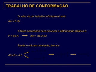 TRABALHO DE CONFORMAÇÃO
O valor de um trabalho infinitesimal será:
dw = F.dh
A força necessária para provocar a deformação plástica é:
F = σe.A dw = σe.A.dh
Sendo o volume constante, tem-se:
A0.h0 = A.h
h
dh.h.A.
dw e 00σ
=
h
dh
Vdw e ..σ=
h
dh
Vw
h
h
e ..
1
0
∫= σ
0
1
ln..
h
h
Vw eσ=
 
