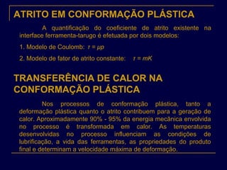 ATRITO EM CONFORMAÇÃO PLÁSTICA
A quantificação do coeficiente de atrito existente na
interface ferramenta-tarugo é efetuada por dois modelos:
1. Modelo de Coulomb: τ = μp
2. Modelo de fator de atrito constante: τ = mK
TRANSFERÊNCIA DE CALOR NA
CONFORMAÇÃO PLÁSTICA
Nos processos de conformação plástica, tanto a
deformação plástica quanto o atrito contribuem para a geração de
calor. Aproximadamente 90% - 95% da energia mecânica envolvida
no processo é transformada em calor. As temperaturas
desenvolvidas no processo influenciam as condições de
lubrificação, a vida das ferramentas, as propriedades do produto
final e determinam a velocidade máxima de deformação.
 