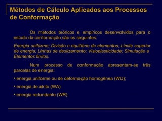 Métodos de Cálculo Aplicados aos Processos
de Conformação
Os métodos teóricos e empíricos desenvolvidos para o
estudo da conformação são os seguintes:
Energia uniforme; Divisão e equilíbrio de elementos; Limite superior
de energia; Linhas de deslizamento; Visioplasticidade; Simulação e
Elementos finitos.
Num processo de conformação apresentam-se três
parcelas de energia:
• energia uniforme ou de deformação homogênea (WU);
• energia de atrito (WA)
• energia redundante (WR).
 