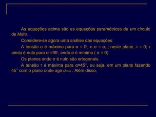 As equações acima são as equações paramétricas de um círculo
de Mohr.
Considere-se agora uma análise das equações:
A tensão σ é máxima para α = 0o
, e σ = σ1 ; neste plano, τ = 0; τ
ainda é nulo para α =90o
, onde σ é mínimo ( σ = 0).
Os planos onde σ é nulo são ortogonais.
A tensão τ é máxima para α=45°, ou seja, em um plano fazendo
45° com o plano onde age σmáx . Além disso,
2
1
max
σ
τ =
 