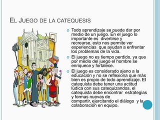 El Juego de la catequesis Todo aprendizaje se puede dar por medio de un juego. En el juego lo importante es  divertirse y recrearse, esto nos permite ver experiencias  que ayudan a enfrentar  los problemas de la vida.El juego no es tiempo perdido, ya que por medio del juego el hombre se enriquece y fortalece.El juego es considerado ajeno a la educación y no se reflexiona que más bien es propio de todo aprendizaje. El catequista debe tener una actitud lúdica con sus catequizandos, el catequista debe encontrar  estrategias y formas nuevas de compartir, ejercitando el diálogo  y la colaboración en equipo.