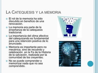 La Catequesis y la memoria El rol de la memoria ha sido discutido en beneficio de una renovación.La memoria era parte de la enseñanza de la catequesis tradicional. La importancia del clima afectivo del catequizando es fundamental para una retención positiva de lo anunciado.Memoria es importante pero no mecánica, sino de recuerdo y celebración  en la Fe de la Historia de la salvación, realizada por la comunidad de los creyentes.No se puede comprender o memorizar nada que no sea comprendido. 