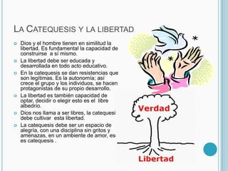 La Catequesis y la libertadDios y el hombre tienen en similitud la libertad. Es fundamental la capacidad de construirse  a sí mismo.La libertad debe ser educada y desarrollada en todo acto educativo.En la catequesis se dan resistencias que son legítimas. Es la autonomía; así crece el grupo y los individuos, se hacen protagonistas de su propio desarrollo.La libertad es también capacidad de optar, decidir o elegir esto es el  libre albedrío.Dios nos llama a ser libres, la catequesis debe cultivar  esta libertad. La catequesis debe ser un espacio de alegría, con una disciplina sin gritos y amenazas, en un ambiente de amor, eso es catequesis .