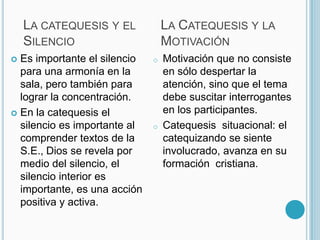 La Catequesis y la Motivación La catequesis y el Silencio Es importante el silencio para una armonía en la sala, pero también para lograr la concentración.En la catequesis el silencio es importante al comprender textos de la S.E., Dios se revela por medio del silencio, el silencio interior es importante, es una acción positiva y activa.Motivación que no consiste en sólo despertar la atención, sino que el tema debe suscitar interrogantes en los participantes. 