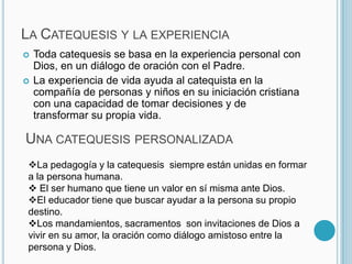 Catequesis  situacional: el catequizando se siente involucrado, avanza en su formación  cristiana.  La Catequesis y la experiencia Toda catequesis se basa en la experiencia personal con Dios, en un diálogo de oración con el Padre. La experiencia de vida ayuda al catequista en la compañía de personas y niños en su iniciación cristiana  con una capacidad de tomar decisiones y de transformar su propia vida.Una catequesis personalizada La pedagogía y la catequesis  siempre están unidas en formar a la persona humana.