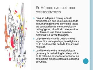 El Método catequístico cristocéntricoDios se adapta a esto queda de manifiesto en que Jesús asumió todo lo humano asimismo convalidó todas las características metodológicas y pedagógicas; el método catequístico por tanto es una tarea humano-científica y a la vez teológica. La presencia viva de Jesucristo es específica de la pedagogía religiosa y es lo fundamental de toda transmisión religiosa.La diferencia entre la metodología general y la metodología catequística es la relación educador-educando, en esta última ambos están a la escucha de Cristo.