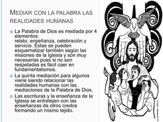 Mediar con la palabra las realidades humanasLa Palabra de Dios es mediada por 4 elementos: relato, enseñanza, celebración y servicio. Éstas se pueden esquematizar también según las misiones de la Iglesia y son muy necesarias pues si no son respetadas es fácil caer en fundamentalismos.La quinta mediación para algunos viene siendo relacionar las realidades humanas con las mediaciones de la Palabra de Dios.Las escrituras y la enseñanza de la Iglesia se entretejen con las enseñanzas de otros credos formando un mismo tejido. 
