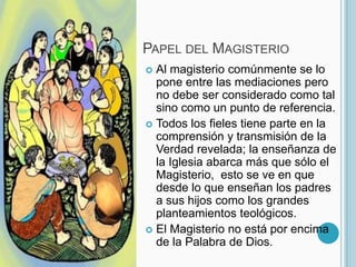 Papel del MagisterioAl magisterio comúnmente se lo pone entre las mediaciones pero no debe ser considerado como tal sino como un punto de referencia.Todos los fieles tiene parte en la comprensión y transmisión de la Verdad revelada; la enseñanza de la Iglesia abarca más que sólo el Magisterio,  esto se ve en que desde lo que enseñan los padres a sus hijos como los grandes planteamientos teológicos.El Magisterio no está por encima de la Palabra de Dios. 