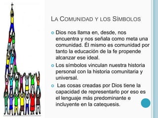 La Comunidad y los SímbolosDios nos llama en, desde, nos encuentra y nos señala como meta una comunidad. Él mismo es comunidad por tanto la educación de la fe propende alcanzar ese ideal.Los símbolos vinculan nuestra historia personal con la historia comunitaria y universal. Las cosas creadas por Dios tiene la capacidad de representarlo por eso es el lenguaje más predominante e incluyente en la catequesis. 