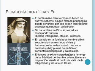 Pedagogía científica y Fe El ser humano está siempre en busca de nuevos saberes, ningún método pedagógico puede ser único, por eso deben incorporarse aspectos que puedan aplicársele.Se da también en Dios, él nos educa respetando nuestra libertad, inteligencia, afectos, intereses.En cambio en la fidelidad al hombre si bien se potencian entre sí obra divina y humana, se ha redescubierto que en la catequesis hay puntos de partida en corrientes pedagógicas y catequistas. Entonces la exigencia pedagógica  emerge de la  fidelidad del hombre  y también en su inspiración  desde el punto de vista  de la religiosidad y de la fe en Cristo. 