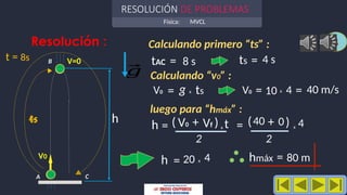 Física: MVCL
RESOLUCIÓN DE PROBLEMAS
4
Resolución : Calculando primero “ts” :
luego para “hmáx” :
hmáx = 80 m
h = 20 4
h
ts = 4 s
x
t = 8s
4s
V=0 tAC
ts
A
B
C
⃗
𝑔
= 8 s
Calculando “v0” :
V0 = ts
x
g V0 = 10 x 4 = 40 m/s
h = V0 + Vf
2
t
x
( ) = 40 + 0
2
4
x
)
(
V0
 