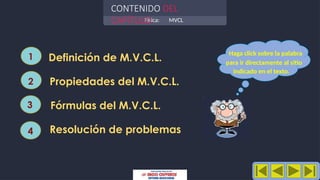 Física: MVCL
CONTENIDO DEL
CAPÍTULO
Definición de M.V.C.L.
Propiedades del M.V.C.L.
Fórmulas del M.V.C.L.
Resolución de problemas
1
2
3
4
Haga click sobre la palabra
para ir directamente al sitio
indicado en el texto.
 