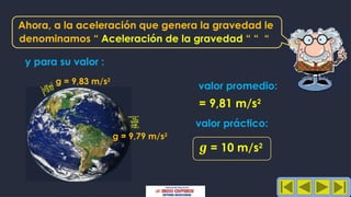 Ahora, a la aceleración que genera la gravedad le
y para su valor :
= 9,81 m/s2
g = 9,83 m/s2
valor promedio:
valor práctico:
g = 10 m/s2
g = 9,79 m/s2
denominamos “ Aceleración de la gravedad “ “ “
 