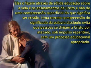Elas o fazem através de sólida educação sobre
a vida e os ensinamentos de Cristo e não de
uma compreensão superficial do que significa
ser cristão. Uma correta compreensão do
significado da palavra discípulo evita
que pessoas se dirijam a Cristo por
atacado, sob impulso repentino,
sem um processo educacional
apropriado.
 