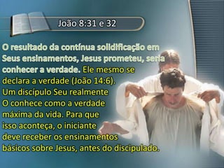 João 8:31 e 32
Ele mesmo se
declara a verdade (João 14:6).
Um discípulo Seu realmente
O conhece como a verdade
máxima da vida. Para que
isso aconteça, o iniciante
deve receber os ensinamentos
básicos sobre Jesus, antes do discipulado.
 