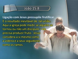 João 15:8
É o resultado inevitável de tal união.
Aqui a igreja pode medir se alguém se
tornou ou não um discípulo – ele
precisa produzir fruto. Jesus
considera a si mesmo como
a videira e a seus seguidores
como os ramos.
 