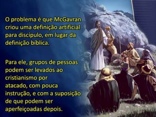 O problema é que McGavran
criou uma definição artificial
para discípulo, em lugar da
definição bíblica.
Para ele, grupos de pessoas
podem ser levados ao
cristianismo por
atacado, com pouca
instrução, e com a suposição
de que podem ser
aperfeiçoadas depois.
 