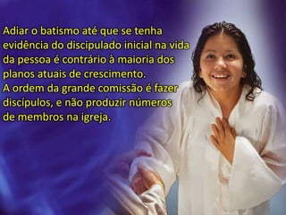 Adiar o batismo até que se tenha
evidência do discipulado inicial na vida
da pessoa é contrário à maioria dos
planos atuais de crescimento.
A ordem da grande comissão é fazer
discípulos, e não produzir números
de membros na igreja.
 