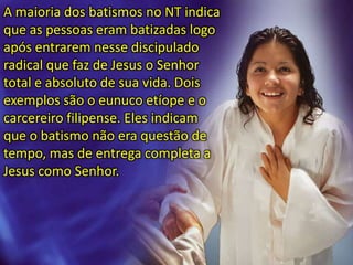 A maioria dos batismos no NT indica
que as pessoas eram batizadas logo
após entrarem nesse discipulado
radical que faz de Jesus o Senhor
total e absoluto de sua vida. Dois
exemplos são o eunuco etíope e o
carcereiro filipense. Eles indicam
que o batismo não era questão de
tempo, mas de entrega completa a
Jesus como Senhor.
 