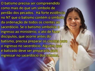 O batismo precisa ser compreendido
como mais do que um símbolo de
perdão dos pecados. Há forte evidência
no NT que o batismo contém o símbolo
da ordenação de todos os crentes ao
sacerdócio. Se o batismo simboliza o
ingresso ao ministério, o ato de fazer
discípulos, que ocorre antes do
batismo, precisa preparar os crentes para
o ingresso no sacerdócio. Alguém que
é batizado deve ser preparado para
ingressar no sacerdócio dos crentes.
 