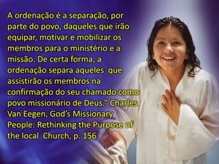 A ordenação é a separação, por
parte do povo, daqueles que irão
equipar, motivar e mobilizar os
membros para o ministério e a
missão. De certa forma, a
ordenação separa aqueles que
assistirão os membros na
confirmação do seu chamado como
povo missionário de Deus.” Charles
Van Eegen, God’s Missionary
People: Rethinking the Purpose of
the local Church, p. 156.
 