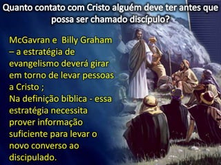 McGavran e Billy Graham
– a estratégia de
evangelismo deverá girar
em torno de levar pessoas
a Cristo ;
Na definição bíblica - essa
estratégia necessita
prover informação
suficiente para levar o
novo converso ao
discipulado.
 