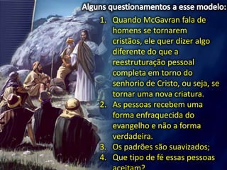 1. Quando McGavran fala de
homens se tornarem
cristãos, ele quer dizer algo
diferente do que a
reestruturação pessoal
completa em torno do
senhorio de Cristo, ou seja, se
tornar uma nova criatura.
2. As pessoas recebem uma
forma enfraquecida do
evangelho e não a forma
verdadeira.
3. Os padrões são suavizados;
4. Que tipo de fé essas pessoas
 