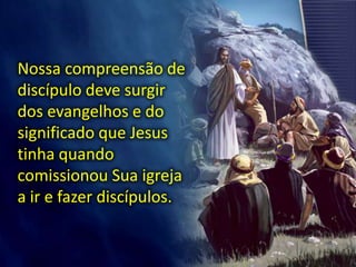 Nossa compreensão de
discípulo deve surgir
dos evangelhos e do
significado que Jesus
tinha quando
comissionou Sua igreja
a ir e fazer discípulos.
 