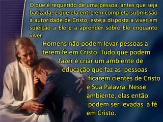 O que é requerido de uma pessoa, antes que seja
batizada, é que ela entre em completa submissão
à autoridade de Cristo, esteja disposta a viver em
sujeição a Ele e a aprender sobre Ele enquanto
viver.
Homens não podem levar pessoas a
terem fé em Cristo. Tudo que podem
fazer é criar um ambiente de
educação que faz as pessoas
ficarem cientes de Cristo
e Sua Palavra. Nesse
ambiente, elas então
podem ser levadas à fé
em Cristo.
 
