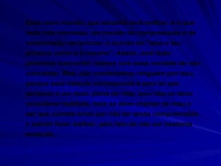 Esse novo mundo, que amanhã será melhor, é o que mais nos interessa; um mundo de compreensão e de colaboração recíprocas; o mundo do "ama o teu próximo como a ti mesmo". Assim, com tudo podemos concordar, menos com essa vontade de não concordar. Mas, não condenamos ninguém por isso, porque esse método corresponde a uma lei que pertence a um dado plano de vida. Isso não se deve considerar maldade, nem se deve chamar de mau o ser que comete erros por não ter ainda compreendido e sabido fazer melhor, pelo fato de não ser bastante evoluído. 