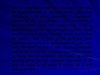 Uma vez expliquei a alguém o meu ponto de vista da imparcialidade e universalidade. Sua face iluminou-se e, de súbito, respondeu: “compreendo, trata-se de um novo partido: o dos “imparciais e universa-listas”. Este fato mostrou-me como a forma mental comum não consegue conceber coisa alguma se não a vê bem fechada dentro dos limites do relativo, isto é, dum grupo particular bem separado dos outros e logicamente em luta com eles. Colocada. perante a idéia de universalidade, esta forma mental não consegue concebê-la senão na forma dum im-perialismo dominador de todos, que um poder cen-tral consegue submeter. E de fato, eis como se en-contra o mundo, eis o que vemos na Terra.  