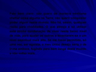 Falo bem claro: não quero de maneira nenhuma chefiar coisa alguma na Terra; não quero conquistar poder algum neste mundo. Não há, assim, qualquer razão para rivalidades. O que almejo é só utilizar esta minha condenação de viver neste baixo nível de vida, para ajudar os outros a levantarem-se a um nível espiritual mais alto. Se me fosse permitido, só uma vez, ser egoísta, o meu único desejo seria o de ir-me embora, fugindo para bem longe deste mundo e não voltar mais.  