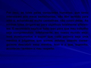 Por isso, as lutas pelas conquistas humanas. que tanto interessam aos meus semelhantes, não têm sentido para mim e, achando-as muito cansativas, não cuido delas. As minhas lutas dirigem-se para objetivos totalmente diferen-tes. É necessário explicar tudo isso para que meu trabalho seja compreendido. Infelizmente, em nosso mundo esta-mos acostumados a supor que cada palavra seja uma mentira e julgamos que somos astutos quando conse-guimos descobrir essa mentira. Isso é o que, suponho, aconteceu também a meu respeito.  