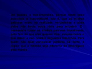 Daí nasceu o mal-entendido, porque neste caso acontecia o inacreditável, isto é, que as minhas palavras eram, na realidade, verdadeiras e atrás delas não havia outra idéia para encobrir. É  necessário tomar as minhas palavras literalmente, pelo fato de que elas querem dizer simplesmente o que dizem e não contêm segundas intenções. Para quem não quer conquistar poderes na Terra, é lógico que o método seja diferente do empregado pelo mundo.  