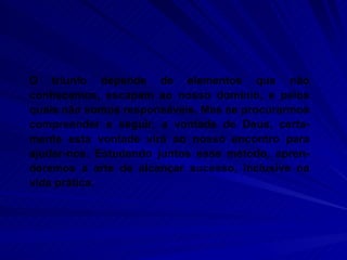 O triunfo depende de elementos que não conhecemos, escapam ao nosso domínio, e pelos quais não somos responsáveis. Mas se procurarmos compreender e seguir, a vontade de Deus, certa-mente esta vontade virá ao nosso encontro para ajudar-nos. Estudando juntos esse método, apren-deremos a arte de alcançar sucesso, inclusive na vida prática.  
