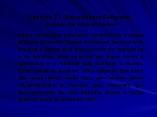 Capítulo 2 -  Separatismo Religioso -  Respeito por todas as crenças Estou novamente convosco, continuando a nossa primeira conversa. Destas conversas faremos mui-tos elos e destes elos uma corrente de inteligência e de bondade, para construir um dique contra a ignorância e a maldade que inundam o mundo. Estas palestras singelas, estas palavras que saem dos meus lábios, serão úteis para afastar tantos mal-entendidos e dúvidas que nasceram por incompreensão do meu trabalho, desde a minha primeira vinda ao Brasil em 1951.  