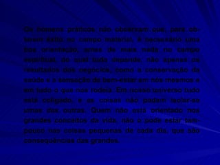 Os homens práticos não observam que, para ob-terem êxito no campo material, é necessário uma boa orientação, antes de mais nada no campo espiritual, do qual tudo depende, não apenas os resultados dos negócios, como a conservação da saúde e a sensação de bem-estar em nós mesmos e em tudo o que nos rodeia. Em nosso universo tudo está coligado, e as coisas não podem isolar-se umas das outras. Quem não está orientado nos grandes conceitos da vida, não o pode estar tam-pouco nas coisas pequenas de cada dia, que são consequências das grandes.  