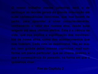 O nosso trabalho nestas palestras será o de esmiuçar as teorias gerais da grande orientação até suas conseqüências concretas, que nos tocam de perto, para aprender a viver conscientemente, conhecendo o valor dos nossos atos, desde suas origens até seus últimos efeitos. Esta é a ciência da vida, que nos explica a significação dos movimen-tos da nossa alma, como dos acontecimentos que nos rodeiam. Cada vida se desenvolve, não ao aca-so, nem guiada pelos nossos caprichos, mas con-forme um plano particular, que se chama destino, e que é conseqüência do passado, na forma em que o quisemos viver. Fim do Capítulo 2 