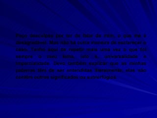 Peço desculpas por ter de falar de mim, o que me é desagradável. Mas não há outra maneira de esclarecer o caso. Tenho aqui de repetir mais uma vez o que foi sempre o meu lema, isto é, universalidade e imparcialidade. Devo também explicar que as minhas palavras têm de ser entendidas literalmente; elas não contêm outros significados ou subterfúgios.  