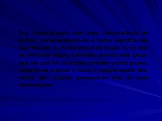Ora, imparcialidade quer dizer não-existência de partido, compreendendo-os a todos; significa não ficar fechado na forma mental de facção ou de gru-po particular algum, sobretudo quando este grupo, seja ele qual for, se impõe combater outros grupos, julgando-os errados e maus e, porque sendo dife-rentes dele próprio, persegue-os com as suas condenações.  
