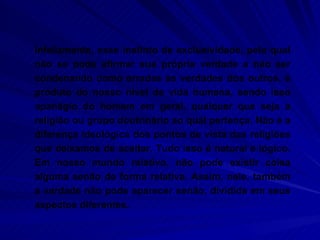 Infelizmente, esse instinto de exclusividade, pelo qual não se pode afirmar sua própria verdade a não ser condenando como erradas as verdades dos outros, é produto do nosso nível de vida humana, sendo isso apanágio do homem em geral, qualquer que seja a religião ou grupo doutrinário ao qual pertença. Não é a diferença ideológica dos pontos de vista das religiões que deixamos de aceitar. Tudo isso é natural e lógico. Em nosso mundo relativo, não pode existir coisa alguma senão de forma relativa. Assim, nele, também a verdade não pode aparecer senão, dividida em seus aspectos diferentes.  