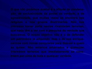 O que não podemos aceitar é a atitude de condena-ção, de exclusividade da posse da verdade, e de agressividade, que muitas vezes se encontra nas religiões e nos grupos doutrinários. Não nos interessa tomar parte nestas rivalidades terrenas, que nada têm a ver com a pesquisa da verdade que buscamos. O nosso objetivo não é o de defender um patrimônio já adquirido, mas o de nos enrique-cermos com novas conquistas para doá-las a quem as quiser. Não estamos amarrados a quaisquer interesses terrenos que imediatamente se cons-troem por cima de toda e qualquer verdade.  