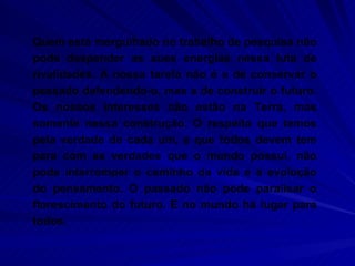 Quem está mergulhado no trabalho de pesquisa não pode despender as suas energias nessa luta de rivalidades. A nossa tarefa não é a de conservar o passado defendendo-o, mas a de construir o futuro. Os nossos interesses não estão na Terra, mas somente nessa construção. O respeito que temos pela verdade de cada um, e que todos devem tem para com as verdades que o mundo possui, não pode interromper o caminho da vida e a evolução do pensamento. O passado não pode paralisar o florescimento do futuro. E no mundo há lugar para todos. 