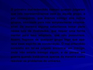 O primeiro mal-entendido nasceu quando julgaram que nós representávamos este ou aquele grupo, e por conseguinte, que éramos inimigo dos outros grupos, inimizade para nós simplesmente inconce-bível. De maneira alguma saberíamos tomar parte nessa luta de rivalidades, que requer uma forma mental para isso adaptada, que não possuímos. Assim, fugimos de qualquer grupo logo que apa-rece esse espírito de condenação. O mal-entendido consistiu em ter-se julgado encontrar um inimigo, onde não existia inimigo algum, e de pensar em guerra quando tratávamos apenas da maneira como resolver os problemas do universo.  