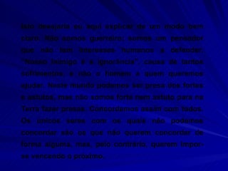 Isto desejaria eu aqui explicar de um modo bem claro. Não somos guerreiro; somos um pensador que não tem interesses humanos a defender. “Nosso inimigo é a ignorância”, causa de tantos sofrimentos, e não o homem a quem queremos ajudar. Neste mundo podemos ser presa dos fortes e astutos, mas não somos forte nem astuto para na Terra fazer presas. Concordamos assim com todos. Os únicos seres com os quais não podemos concordar são os que não querem concordar de forma alguma, mas, pelo contrário, querem impor-se vencendo o próximo.  